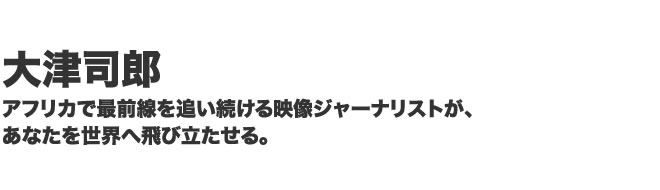 大津司郎、アフリカで最前線を追い続ける映像ジャーナリストが、あなたを世界へ飛び立たせる。